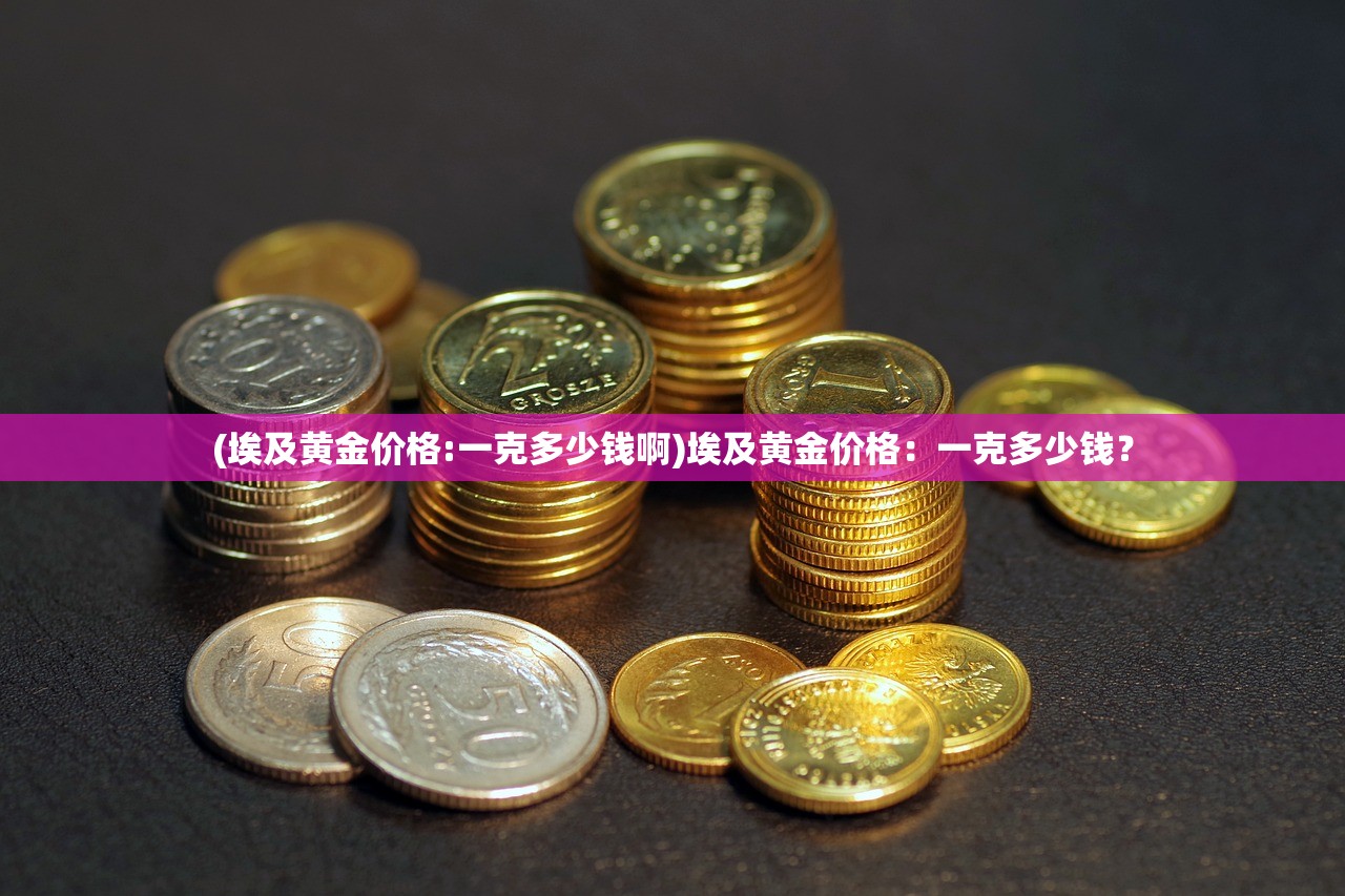 (埃及黄金价格:一克多少钱啊)埃及黄金价格：一克多少钱？